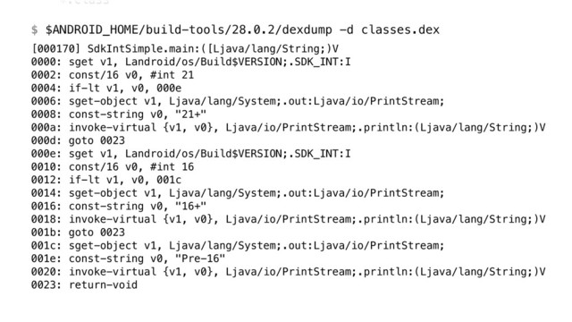 *.class 
 
$ $ANDROID_HOME/build-tools/28.0.2/dexdump -d classes.dex
[000170] SdkIntSimple.main:([Ljava/lang/String;)V 
0000: sget v1, Landroid/os/Build$VERSION;.SDK_INT:I 
0002: const/16 v0, #int 21 
0004: if-lt v1, v0, 000e 
0006: sget-object v1, Ljava/lang/System;.out:Ljava/io/PrintStream; 
0008: const-string v0, "21+" 
000a: invoke-virtual {v1, v0}, Ljava/io/PrintStream;.println:(Ljava/lang/String;)V 
000d: goto 0023 
000e: sget v1, Landroid/os/Build$VERSION;.SDK_INT:I 
0010: const/16 v0, #int 16 
0012: if-lt v1, v0, 001c 
0014: sget-object v1, Ljava/lang/System;.out:Ljava/io/PrintStream; 
0016: const-string v0, "16+" 
0018: invoke-virtual {v1, v0}, Ljava/io/PrintStream;.println:(Ljava/lang/String;)V 
001b: goto 0023 
001c: sget-object v1, Ljava/lang/System;.out:Ljava/io/PrintStream; 
001e: const-string v0, "Pre-16" 
0020: invoke-virtual {v1, v0}, Ljava/io/PrintStream;.println:(Ljava/lang/String;)V 
0023: return-void
