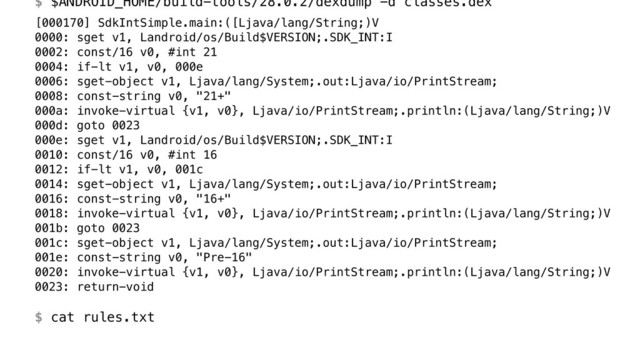 $ $ANDROID_HOME/build-tools/28.0.2/dexdump -d classes.dex
[000170] SdkIntSimple.main:([Ljava/lang/String;)V 
0000: sget v1, Landroid/os/Build$VERSION;.SDK_INT:I 
0002: const/16 v0, #int 21 
0004: if-lt v1, v0, 000e 
0006: sget-object v1, Ljava/lang/System;.out:Ljava/io/PrintStream; 
0008: const-string v0, "21+" 
000a: invoke-virtual {v1, v0}, Ljava/io/PrintStream;.println:(Ljava/lang/String;)V 
000d: goto 0023 
000e: sget v1, Landroid/os/Build$VERSION;.SDK_INT:I 
0010: const/16 v0, #int 16 
0012: if-lt v1, v0, 001c 
0014: sget-object v1, Ljava/lang/System;.out:Ljava/io/PrintStream; 
0016: const-string v0, "16+" 
0018: invoke-virtual {v1, v0}, Ljava/io/PrintStream;.println:(Ljava/lang/String;)V 
001b: goto 0023 
001c: sget-object v1, Ljava/lang/System;.out:Ljava/io/PrintStream; 
001e: const-string v0, "Pre-16" 
0020: invoke-virtual {v1, v0}, Ljava/io/PrintStream;.println:(Ljava/lang/String;)V 
0023: return-void 
 
$ cat rules.txt
