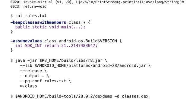 0020: invoke-virtual {v1, v0}, Ljava/io/PrintStream;.println:(Ljava/lang/String;)V 
0023: return-void 
 
$ cat rules.txt
-keepclasseswithmembers class * {
public static void main(...); 
}B
 
-assumevalues class android.os.Build$VERSION {
int SDK_INT return 21..2147483647;
}A 
 
$ java -jar $R8_HOME/build/libs/r8.jar \ 
--lib $ANDROID_HOME/platforms/android-28/android.jar \ 
--release \ 
--output . \ 
--pg-conf rules.txt \ 
*.class 
 
$ $ANDROID_HOME/build-tools/28.0.2/dexdump -d classes.dex
