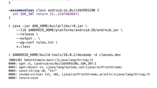public static void main(...); 
}B
 
-assumevalues class android.os.Build$VERSION {
int SDK_INT return 21..2147483647;
}A 
 
$ java -jar $R8_HOME/build/libs/r8.jar \ 
--lib $ANDROID_HOME/platforms/android-28/android.jar \ 
--release \ 
--output . \ 
--pg-conf rules.txt \ 
*.class 
 
$ $ANDROID_HOME/build-tools/28.0.2/dexdump -d classes.dex
[000130] SdkIntSimple.main:([Ljava/lang/String;)V
0000: sget v1, Landroid/os/Build$VERSION;.SDK_INT:I
0002: sget-object v1, Ljava/lang/System;.out:Ljava/io/PrintStream;
0004: const-string v0, "21+"
0006: invoke-virtual {v1, v0}, Ljava/io/PrintStream;.println:(Ljava/lang/String;)V
0009: return-void
