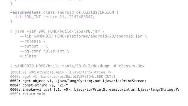 public static void main(...); 
}
 
-assumevalues class android.os.Build$VERSION {
int SDK_INT return 21..2147483647;
} 
 
$ java -jar $R8_HOME/build/libs/r8.jar \ 
--lib $ANDROID_HOME/platforms/android-28/android.jar \ 
--release \ 
--output . \ 
--pg-conf rules.txt \ 
*.class 
 
$ $ANDROID_HOME/build-tools/28.0.2/dexdump -d classes.dex
[000130] SdkIntSimple.main:([Ljava/lang/String;)V
0000: sget v1, Landroid/os/Build$VERSION;.SDK_INT:I
0002: sget-object v1, Ljava/lang/System;.out:Ljava/io/PrintStream;
0004: const-string v0, "21+"
0006: invoke-virtual {v1, v0}, Ljava/io/PrintStream;.println:(Ljava/lang/String;)V
0009: return-void
