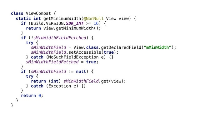 class ViewCompat {
static int getMinimumWidth(@NonNull View view) {
if (Build.VERSION.SDK_INT >= 16) {
return view.getMinimumWidth();
}
if (!sMinWidthFieldFetched) {
try {
sMinWidthField = View.class.getDeclaredField("mMinWidth");
sMinWidthField.setAccessible(true);
} catch (NoSuchFieldException e) {}
sMinWidthFieldFetched = true;
}
if (sMinWidthField != null) {
try {
return (int) sMinWidthField.get(view);
} catch (Exception e) {}
}
return 0;
}
}Z
