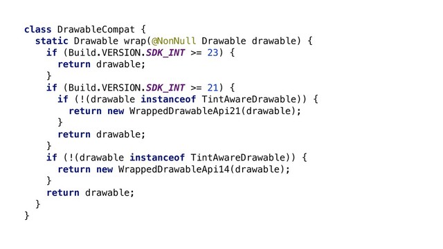 class DrawableCompat {
static Drawable wrap(@NonNull Drawable drawable) {
if (Build.VERSION.SDK_INT >= 23) {
return drawable;
}
if (Build.VERSION.SDK_INT >= 21) {
if (!(drawable instanceof TintAwareDrawable)) {
return new WrappedDrawableApi21(drawable);
}
return drawable;
}
if (!(drawable instanceof TintAwareDrawable)) {
return new WrappedDrawableApi14(drawable);
}
return drawable;
}
}Z
