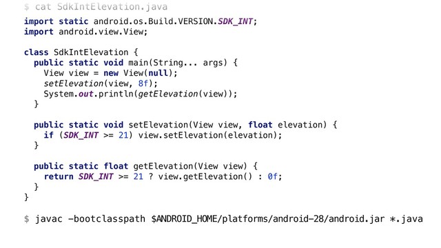 $ cat SdkIntElevation.java
import static android.os.Build.VERSION.SDK_INT;
import android.view.View;
class SdkIntElevation {
public static void main(String... args) {
View view = new View(null);
setElevation(view, 8f);
System.out.println(getElevation(view));
}A
public static void setElevation(View view, float elevation) {
if (SDK_INT >= 21) view.setElevation(elevation);
}X
public static float getElevation(View view) {
return SDK_INT >= 21 ? view.getElevation() : 0f;
}Y
}Z 
 
$ javac -bootclasspath $ANDROID_HOME/platforms/android-28/android.jar *.java

