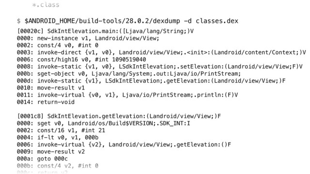 *.class 
 
$ $ANDROID_HOME/build-tools/28.0.2/dexdump -d classes.dex
[00020c] SdkIntElevation.main:([Ljava/lang/String;)V 
0000: new-instance v1, Landroid/view/View; 
0002: const/4 v0, #int 0 
0003: invoke-direct {v1, v0}, Landroid/view/View;.:(Landroid/content/Context;)V 
0006: const/high16 v0, #int 1090519040 
0008: invoke-static {v1, v0}, LSdkIntElevation;.setElevation:(Landroid/view/View;F)V 
000b: sget-object v0, Ljava/lang/System;.out:Ljava/io/PrintStream; 
000d: invoke-static {v1}, LSdkIntElevation;.getElevation:(Landroid/view/View;)F 
0010: move-result v1 
0011: invoke-virtual {v0, v1}, Ljava/io/PrintStream;.println:(F)V 
0014: return-void 
 
[0001c8] SdkIntElevation.getElevation:(Landroid/view/View;)F 
0000: sget v0, Landroid/os/Build$VERSION;.SDK_INT:I 
0002: const/16 v1, #int 21 
0004: if-lt v0, v1, 000b 
0006: invoke-virtual {v2}, Landroid/view/View;.getElevation:()F 
0009: move-result v2 
000a: goto 000c 
000b: const/4 v2, #int 0 
