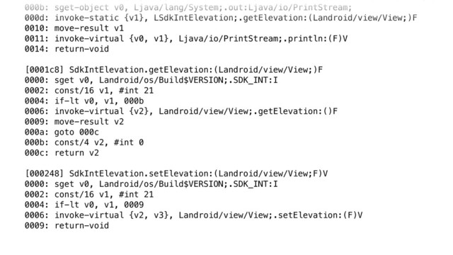 000b: sget-object v0, Ljava/lang/System;.out:Ljava/io/PrintStream; 
000d: invoke-static {v1}, LSdkIntElevation;.getElevation:(Landroid/view/View;)F 
0010: move-result v1 
0011: invoke-virtual {v0, v1}, Ljava/io/PrintStream;.println:(F)V 
0014: return-void 
 
[0001c8] SdkIntElevation.getElevation:(Landroid/view/View;)F 
0000: sget v0, Landroid/os/Build$VERSION;.SDK_INT:I 
0002: const/16 v1, #int 21 
0004: if-lt v0, v1, 000b 
0006: invoke-virtual {v2}, Landroid/view/View;.getElevation:()F 
0009: move-result v2 
000a: goto 000c 
000b: const/4 v2, #int 0 
000c: return v2 
 
[000248] SdkIntElevation.setElevation:(Landroid/view/View;F)V 
0000: sget v0, Landroid/os/Build$VERSION;.SDK_INT:I 
0002: const/16 v1, #int 21 
0004: if-lt v0, v1, 0009 
0006: invoke-virtual {v2, v3}, Landroid/view/View;.setElevation:(F)V 
0009: return-void
