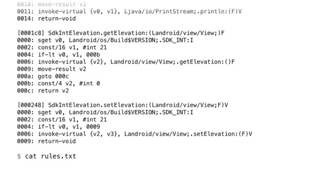 0010: move-result v1 
0011: invoke-virtual {v0, v1}, Ljava/io/PrintStream;.println:(F)V 
0014: return-void 
 
[0001c8] SdkIntElevation.getElevation:(Landroid/view/View;)F 
0000: sget v0, Landroid/os/Build$VERSION;.SDK_INT:I 
0002: const/16 v1, #int 21 
0004: if-lt v0, v1, 000b 
0006: invoke-virtual {v2}, Landroid/view/View;.getElevation:()F 
0009: move-result v2 
000a: goto 000c 
000b: const/4 v2, #int 0 
000c: return v2 
 
[000248] SdkIntElevation.setElevation:(Landroid/view/View;F)V 
0000: sget v0, Landroid/os/Build$VERSION;.SDK_INT:I 
0002: const/16 v1, #int 21 
0004: if-lt v0, v1, 0009 
0006: invoke-virtual {v2, v3}, Landroid/view/View;.setElevation:(F)V 
0009: return-void 
 
$ cat rules.txt
