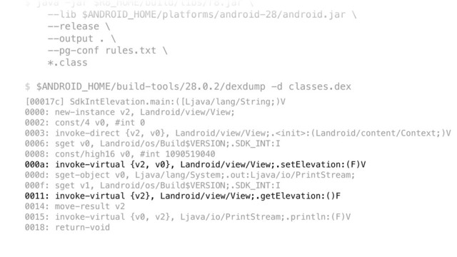 $ java -jar $R8_HOME/build/libs/r8.jar \ 
--lib $ANDROID_HOME/platforms/android-28/android.jar \ 
--release \ 
--output . \ 
--pg-conf rules.txt \ 
*.class 
 
$ $ANDROID_HOME/build-tools/28.0.2/dexdump -d classes.dex
[00017c] SdkIntElevation.main:([Ljava/lang/String;)V
0000: new-instance v2, Landroid/view/View;
0002: const/4 v0, #int 0
0003: invoke-direct {v2, v0}, Landroid/view/View;.:(Landroid/content/Context;)V
0006: sget v0, Landroid/os/Build$VERSION;.SDK_INT:I
0008: const/high16 v0, #int 1090519040
000a: invoke-virtual {v2, v0}, Landroid/view/View;.setElevation:(F)V
000d: sget-object v0, Ljava/lang/System;.out:Ljava/io/PrintStream;
000f: sget v1, Landroid/os/Build$VERSION;.SDK_INT:I
0011: invoke-virtual {v2}, Landroid/view/View;.getElevation:()F
0014: move-result v2
0015: invoke-virtual {v0, v2}, Ljava/io/PrintStream;.println:(F)V
0018: return-void
