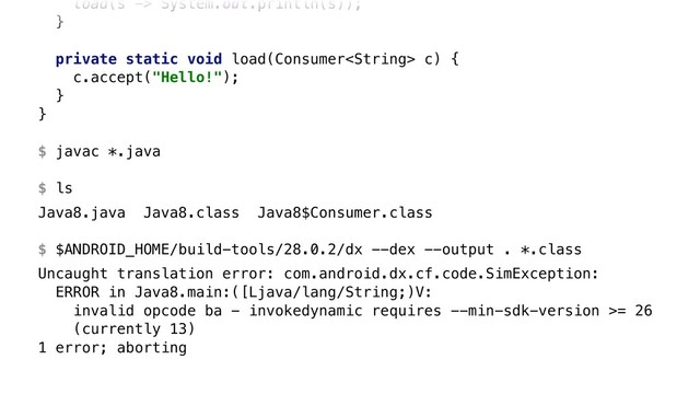 load(s -> System.out.println(s));
}X
private static void load(Consumer c) {
c.accept("Hello!");
}Y
}Z 
 
$ javac *.java 
 
$ ls
Java8.java Java8.class Java8$Consumer.class 
 
$ $ANDROID_HOME/build-tools/28.0.2/dx --dex --output . *.class
Uncaught translation error: com.android.dx.cf.code.SimException: 
ERROR in Java8.main:([Ljava/lang/String;)V: 
invalid opcode ba - invokedynamic requires --min-sdk-version >= 26 
(currently 13) 
1 error; aborting
