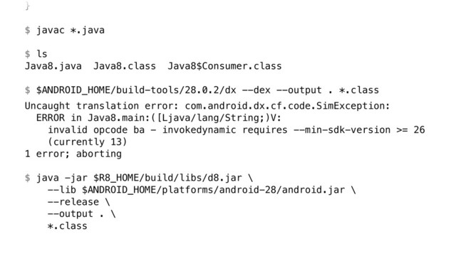 }Z 
 
$ javac *.java 
 
$ ls
Java8.java Java8.class Java8$Consumer.class 
 
$ $ANDROID_HOME/build-tools/28.0.2/dx --dex --output . *.class
Uncaught translation error: com.android.dx.cf.code.SimException: 
ERROR in Java8.main:([Ljava/lang/String;)V: 
invalid opcode ba - invokedynamic requires --min-sdk-version >= 26 
(currently 13) 
1 error; aborting 
 
$ java -jar $R8_HOME/build/libs/d8.jar \ 
--lib $ANDROID_HOME/platforms/android-28/android.jar \ 
--release \ 
--output . \ 
*.class
