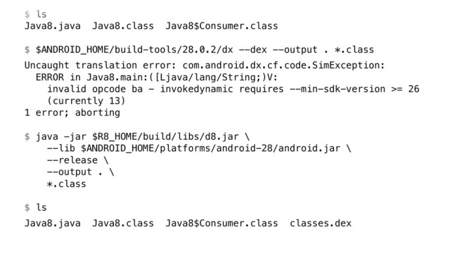  
$ ls
Java8.java Java8.class Java8$Consumer.class 
 
$ $ANDROID_HOME/build-tools/28.0.2/dx --dex --output . *.class
Uncaught translation error: com.android.dx.cf.code.SimException: 
ERROR in Java8.main:([Ljava/lang/String;)V: 
invalid opcode ba - invokedynamic requires --min-sdk-version >= 26 
(currently 13) 
1 error; aborting 
 
$ java -jar $R8_HOME/build/libs/d8.jar \ 
--lib $ANDROID_HOME/platforms/android-28/android.jar \ 
--release \ 
--output . \ 
*.class 
 
$ ls
Java8.java Java8.class Java8$Consumer.class classes.dex

