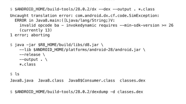 Java8.java Java8.class Java8$Consumer.class 
 
$ $ANDROID_HOME/build-tools/28.0.2/dx --dex --output . *.class
Uncaught translation error: com.android.dx.cf.code.SimException: 
ERROR in Java8.main:([Ljava/lang/String;)V: 
invalid opcode ba - invokedynamic requires --min-sdk-version >= 26 
(currently 13) 
1 error; aborting 
 
$ java -jar $R8_HOME/build/libs/d8.jar \ 
--lib $ANDROID_HOME/platforms/android-28/android.jar \ 
--release \ 
--output . \ 
*.class 
 
$ ls
Java8.java Java8.class Java8$Consumer.class classes.dex
$ $ANDROID_HOME/build-tools/28.0.2/dexdump -d classes.dex
