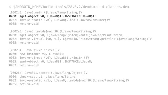 $ $ANDROID_HOME/build-tools/28.0.2/dexdump -d classes.dex
[0002d8] Java8.main:([Ljava/lang/String;)V 
0000: sget-object v0, LJava8$1;.INSTANCE:LJava8$1; 
0002: invoke-static {v0}, LJava8;.load:(LJava8$Consumer;)V 
0005: return-void 
 
[0002a0] Java8.lambda$main$0:(Ljava/lang/String;)V 
0000: sget-object v0, Ljava/lang/System;.out:Ljava/io/PrintStream; 
0002: invoke-virtual {v0, v1}, Ljava/io/PrintStream;.println:(Ljava/lang/String;)V 
0005: return-void 
 
[000234] Java8$1.:()V 
0000: new-instance v0, LJava8$1; 
0002: invoke-direct {v0}, LJava8$1;.:()V 
0005: sput-object v0, LJava8$1;.INSTANCE:LJava8; 
0007: return-void 
 
[00026c] Java8$1.accept:(Ljava/lang/Object;)V 
0000: check-cast v1, Ljava/lang/String; 
0002: invoke-static {v1}, LJava8;.lambda$main$0:(Ljava/lang/String;)V 
0005: return-void
