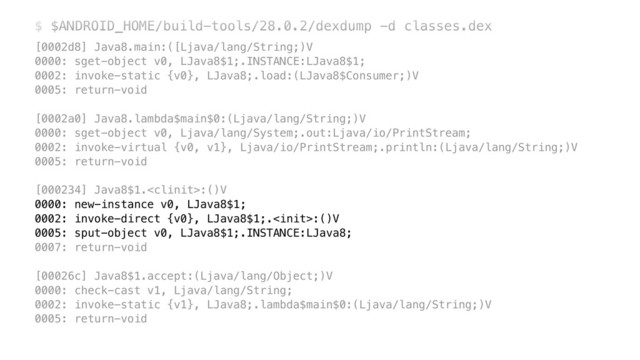 $ $ANDROID_HOME/build-tools/28.0.2/dexdump -d classes.dex
[0002d8] Java8.main:([Ljava/lang/String;)V 
0000: sget-object v0, LJava8$1;.INSTANCE:LJava8$1; 
0002: invoke-static {v0}, LJava8;.load:(LJava8$Consumer;)V 
0005: return-void 
 
[0002a0] Java8.lambda$main$0:(Ljava/lang/String;)V 
0000: sget-object v0, Ljava/lang/System;.out:Ljava/io/PrintStream; 
0002: invoke-virtual {v0, v1}, Ljava/io/PrintStream;.println:(Ljava/lang/String;)V 
0005: return-void 
 
[000234] Java8$1.:()V 
0000: new-instance v0, LJava8$1; 
0002: invoke-direct {v0}, LJava8$1;.:()V 
0005: sput-object v0, LJava8$1;.INSTANCE:LJava8; 
0007: return-void 
 
[00026c] Java8$1.accept:(Ljava/lang/Object;)V 
0000: check-cast v1, Ljava/lang/String; 
0002: invoke-static {v1}, LJava8;.lambda$main$0:(Ljava/lang/String;)V 
0005: return-void
