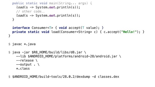 class Java8 {
public static void main(String... args) {
load(s -> System.out.println(s));
// other code…
load(s -> System.out.println(s));
}X
interface Consumer { void accept(T value); }W
private static void load(Consumer c) { c.accept("Hello!"); }Y
}Z
$ javac *.java
$ java -jar $R8_HOME/build/libs/d8.jar \ 
--lib $ANDROID_HOME/platforms/android-28/android.jar \ 
--release \ 
--output . \ 
*.class
$ $ANDROID_HOME/build-tools/28.0.2/dexdump -d classes.dex

