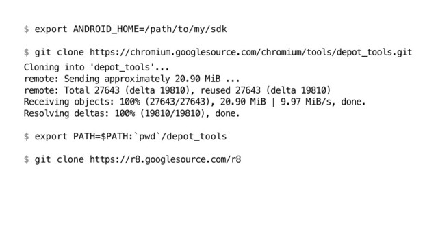 $ export ANDROID_HOME=/path/to/my/sdk 
 
$ git clone https://chromium.googlesource.com/chromium/tools/depot_tools.git
Cloning into 'depot_tools'... 
remote: Sending approximately 20.90 MiB ... 
remote: Total 27643 (delta 19810), reused 27643 (delta 19810) 
Receiving objects: 100% (27643/27643), 20.90 MiB | 9.97 MiB/s, done. 
Resolving deltas: 100% (19810/19810), done. 
 
$ export PATH=$PATH:`pwd`/depot_tools 
 
$ git clone https://r8.googlesource.com/r8
