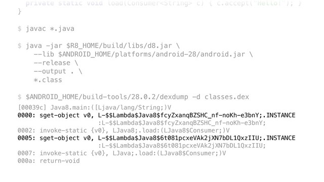 private static void load(Consumer c) { c.accept("Hello!"); }Y
}Z
$ javac *.java
$ java -jar $R8_HOME/build/libs/d8.jar \ 
--lib $ANDROID_HOME/platforms/android-28/android.jar \ 
--release \ 
--output . \ 
*.class
$ $ANDROID_HOME/build-tools/28.0.2/dexdump -d classes.dex
[00039c] Java8.main:([Ljava/lang/String;)V 
0000: sget-object v0, L-$$Lambda$Java8$fcyZxanqBZSHC_nf-noKh-e3bnY;.INSTANCE 
:L-$$Lambda$Java8$fcyZxanqBZSHC_nf-noKh-e3bnY; 
0002: invoke-static {v0}, LJava8;.load:(LJava8$Consumer;)V 
0005: sget-object v0, L-$$Lambda$Java8$6t081pcxeVAk2jXN7bDL1QxzIIU;.INSTANCE 
:L-$$Lambda$Java8$6t081pcxeVAk2jXN7bDL1QxzIIU; 
0007: invoke-static {v0}, LJava;.load:(LJava8$Consumer;)V 
000a: return-void
