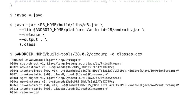 private static void load(Consumer c) { c.accept("Hello!"); }Y
}Z
$ javac *.java
$ java -jar $R8_HOME/build/libs/d8.jar \ 
--lib $ANDROID_HOME/platforms/android-28/android.jar \ 
--release \ 
--output . \ 
*.class
$ $ANDROID_HOME/build-tools/28.0.2/dexdump -d classes.dex
[0002bc] Java8.main:([Ljava/lang/String;)V 
0000: sget-object v1, Ljava/lang/System;.out:Ljava/io/PrintStream; 
0002: new-instance v0, L-$$Lambda$3a8cOTS_BDddTs3zL5A7slX7lPc; 
0004: invoke-direct {v0, v1}, L-$$Lambda$3a8cOTS_BDddTs3zL5A7slX7lPc;.:(Ljava/io/PrintStream;)V 
0007: invoke-static {v0}, LJava8;.load:(LJava8$Consumer;)V 
000a: sget-object v1, Ljava/lang/System;.out:Ljava/io/PrintStream; 
000c: new-instance v0, L-$$Lambda$3a8cOTS_BDddTs3zL5A7slX7lPc; 
000e: invoke-direct {v0, v1}, L-$$Lambda$3a8cOTS_BDddTs3zL5A7slX7lPc;.:(Ljava/io/PrintStream;)V 
0011: invoke-static {v0}, LJava8;.load:(LJava8$Consumer;)V 
0014: return-void
