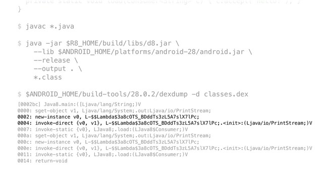 private static void load(Consumer c) { c.accept("Hello!"); }Y
}Z
$ javac *.java
$ java -jar $R8_HOME/build/libs/d8.jar \ 
--lib $ANDROID_HOME/platforms/android-28/android.jar \ 
--release \ 
--output . \ 
*.class
$ $ANDROID_HOME/build-tools/28.0.2/dexdump -d classes.dex
[0002bc] Java8.main:([Ljava/lang/String;)V 
0000: sget-object v1, Ljava/lang/System;.out:Ljava/io/PrintStream; 
0002: new-instance v0, L-$$Lambda$3a8cOTS_BDddTs3zL5A7slX7lPc; 
0004: invoke-direct {v0, v1}, L-$$Lambda$3a8cOTS_BDddTs3zL5A7slX7lPc;.:(Ljava/io/PrintStream;)V 
0007: invoke-static {v0}, LJava8;.load:(LJava8$Consumer;)V 
000a: sget-object v1, Ljava/lang/System;.out:Ljava/io/PrintStream; 
000c: new-instance v0, L-$$Lambda$3a8cOTS_BDddTs3zL5A7slX7lPc; 
000e: invoke-direct {v0, v1}, L-$$Lambda$3a8cOTS_BDddTs3zL5A7slX7lPc;.:(Ljava/io/PrintStream;)V 
0011: invoke-static {v0}, LJava8;.load:(LJava8$Consumer;)V 
0014: return-void
