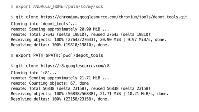 $ export ANDROID_HOME=/path/to/my/sdk 
 
$ git clone https://chromium.googlesource.com/chromium/tools/depot_tools.git
Cloning into 'depot_tools'... 
remote: Sending approximately 20.90 MiB ... 
remote: Total 27643 (delta 19810), reused 27643 (delta 19810) 
Receiving objects: 100% (27643/27643), 20.90 MiB | 9.97 MiB/s, done. 
Resolving deltas: 100% (19810/19810), done. 
 
$ export PATH=$PATH:`pwd`/depot_tools 
 
$ git clone https://r8.googlesource.com/r8
Cloning into 'r8'... 
remote: Sending approximately 21.71 MiB ... 
remote: Counting objects: 67, done 
remote: Total 56838 (delta 23158), reused 56838 (delta 23158) 
Receiving objects: 100% (56838/56838), 21.71 MiB | 10.21 MiB/s, done. 
Resolving deltas: 100% (23158/23158), done.
