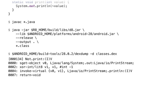 static void print(int value) {
System.out.println(~value);
}Y
}Z
$ javac *.java
$ java -jar $R8_HOME/build/libs/d8.jar \ 
--lib $ANDROID_HOME/platforms/android-28/android.jar \ 
--release \ 
--output . \ 
*.class
$ $ANDROID_HOME/build-tools/28.0.2/dexdump -d classes.dex
[000134] Not.print:(I)V 
0000: sget-object v0, Ljava/lang/System;.out:Ljava/io/PrintStream; 
0002: xor-int/lit8 v1, v1, #int -1 
0004: invoke-virtual {v0, v1}, Ljava/io/PrintStream;.println:(I)V 
0007: return-void
