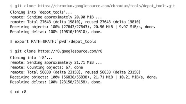  
$ git clone https://chromium.googlesource.com/chromium/tools/depot_tools.git
Cloning into 'depot_tools'... 
remote: Sending approximately 20.90 MiB ... 
remote: Total 27643 (delta 19810), reused 27643 (delta 19810) 
Receiving objects: 100% (27643/27643), 20.90 MiB | 9.97 MiB/s, done. 
Resolving deltas: 100% (19810/19810), done. 
 
$ export PATH=$PATH:`pwd`/depot_tools 
 
$ git clone https://r8.googlesource.com/r8
Cloning into 'r8'... 
remote: Sending approximately 21.71 MiB ... 
remote: Counting objects: 67, done 
remote: Total 56838 (delta 23158), reused 56838 (delta 23158) 
Receiving objects: 100% (56838/56838), 21.71 MiB | 10.21 MiB/s, done. 
Resolving deltas: 100% (23158/23158), done. 
 
$ cd r8
