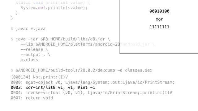 static void print(int value) {
System.out.println(~value);
}Y
}Z
$ javac *.java
$ java -jar $R8_HOME/build/libs/d8.jar \ 
--lib $ANDROID_HOME/platforms/android-28/android.jar \ 
--release \ 
--output . \ 
*.class
$ $ANDROID_HOME/build-tools/28.0.2/dexdump -d classes.dex
[000134] Not.print:(I)V 
0000: sget-object v0, Ljava/lang/System;.out:Ljava/io/PrintStream; 
0002: xor-int/lit8 v1, v1, #int -1 
0004: invoke-virtual {v0, v1}, Ljava/io/PrintStream;.println:(I)V 
0007: return-void
00010100
xor
11111111
