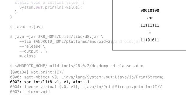 static void print(int value) {
System.out.println(~value);
}Y
}Z
$ javac *.java
$ java -jar $R8_HOME/build/libs/d8.jar \ 
--lib $ANDROID_HOME/platforms/android-28/android.jar \ 
--release \ 
--output . \ 
*.class
$ $ANDROID_HOME/build-tools/28.0.2/dexdump -d classes.dex
[000134] Not.print:(I)V 
0000: sget-object v0, Ljava/lang/System;.out:Ljava/io/PrintStream; 
0002: xor-int/lit8 v1, v1, #int -1 
0004: invoke-virtual {v0, v1}, Ljava/io/PrintStream;.println:(I)V 
0007: return-void
00010100
xor
11111111
11101011
=
