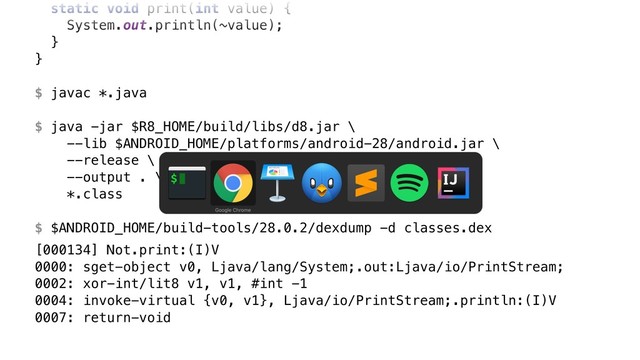 static void print(int value) {
System.out.println(~value);
}Y
}Z
$ javac *.java
$ java -jar $R8_HOME/build/libs/d8.jar \ 
--lib $ANDROID_HOME/platforms/android-28/android.jar \ 
--release \ 
--output . \ 
*.class
$ $ANDROID_HOME/build-tools/28.0.2/dexdump -d classes.dex
[000134] Not.print:(I)V 
0000: sget-object v0, Ljava/lang/System;.out:Ljava/io/PrintStream; 
0002: xor-int/lit8 v1, v1, #int -1 
0004: invoke-virtual {v0, v1}, Ljava/io/PrintStream;.println:(I)V 
0007: return-void
