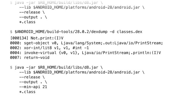 $ java -jar $R8_HOME/build/libs/d8.jar \ 
--lib $ANDROID_HOME/platforms/android-28/android.jar \ 
--release \ 
--output . \ 
*.class
$ $ANDROID_HOME/build-tools/28.0.2/dexdump -d classes.dex
[000134] Not.print:(I)V 
0000: sget-object v0, Ljava/lang/System;.out:Ljava/io/PrintStream; 
0002: xor-int/lit8 v1, v1, #int -1 
0004: invoke-virtual {v0, v1}, Ljava/io/PrintStream;.println:(I)V 
0007: return-void 
 
$ java -jar $R8_HOME/build/libs/d8.jar \ 
--lib $ANDROID_HOME/platforms/android-28/android.jar \ 
--release \ 
--output . \ 
--min-api 21 
*.class

