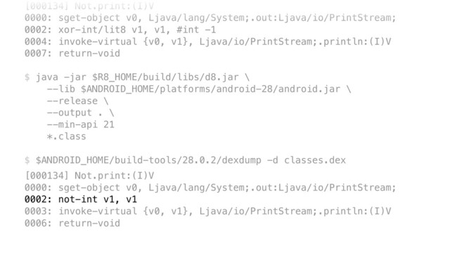 [000134] Not.print:(I)V 
0000: sget-object v0, Ljava/lang/System;.out:Ljava/io/PrintStream; 
0002: xor-int/lit8 v1, v1, #int -1 
0004: invoke-virtual {v0, v1}, Ljava/io/PrintStream;.println:(I)V 
0007: return-void 
 
$ java -jar $R8_HOME/build/libs/d8.jar \ 
--lib $ANDROID_HOME/platforms/android-28/android.jar \ 
--release \ 
--output . \ 
--min-api 21 
*.class 
 
$ $ANDROID_HOME/build-tools/28.0.2/dexdump -d classes.dex
[000134] Not.print:(I)V 
0000: sget-object v0, Ljava/lang/System;.out:Ljava/io/PrintStream; 
0002: not-int v1, v1 
0003: invoke-virtual {v0, v1}, Ljava/io/PrintStream;.println:(I)V 
0006: return-void

