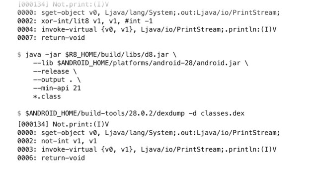[000134] Not.print:(I)V 
0000: sget-object v0, Ljava/lang/System;.out:Ljava/io/PrintStream; 
0002: xor-int/lit8 v1, v1, #int -1 
0004: invoke-virtual {v0, v1}, Ljava/io/PrintStream;.println:(I)V 
0007: return-void 
 
$ java -jar $R8_HOME/build/libs/d8.jar \ 
--lib $ANDROID_HOME/platforms/android-28/android.jar \ 
--release \ 
--output . \ 
--min-api 21 
*.class 
 
$ $ANDROID_HOME/build-tools/28.0.2/dexdump -d classes.dex
[000134] Not.print:(I)V 
0000: sget-object v0, Ljava/lang/System;.out:Ljava/io/PrintStream; 
0002: not-int v1, v1 
0003: invoke-virtual {v0, v1}, Ljava/io/PrintStream;.println:(I)V 
0006: return-void
