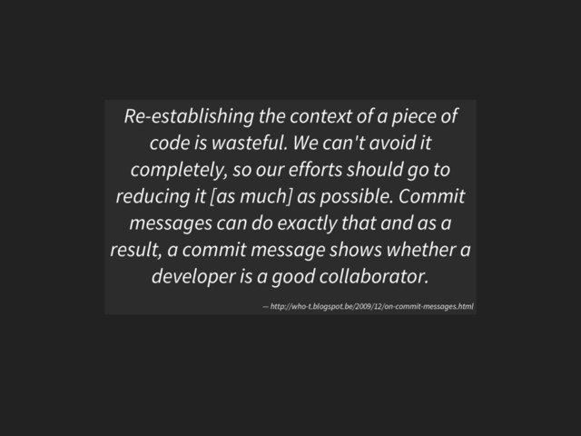 Re-establishing the context of a piece of
code is wasteful. We can't avoid it
completely, so our efforts should go to
reducing it [as much] as possible. Commit
messages can do exactly that and as a
result, a commit message shows whether a
developer is a good collaborator.
— http://who-t.blogspot.be/2009/12/on-commit-messages.html
