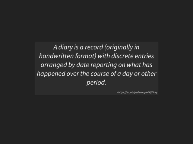 A diary is a record (originally in
handwritten format) with discrete entries
arranged by date reporting on what has
happened over the course of a day or other
period.
- https://en.wikipedia.org/wiki/Diary
