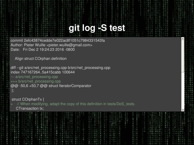 git log -S test
commit 2efc43874cedde7e022ac8f1051c7984331543fa
Author: Pieter Wuille 
Date: Fri Dec 2 19:24:23 2016 -0800
Align struct COrphan definition
diff --git a/src/net_processing.cpp b/src/net_processing.cpp
index 747167264..5a415cabb 100644
--- a/src/net_processing.cpp
+++ b/src/net_processing.cpp
@@ -50,6 +50,7 @@ struct IteratorComparator
};
struct COrphanTx {
+ // When modifying, adapt the copy of this definition in tests/DoS_tests.
CTransaction tx;
NodeId fromPeer;
int64_t nTimeExpire;
diff --git a/src/test/DoS_tests.cpp b/src/test/DoS_tests.cpp
index 1a818a575..a8c3c4ebb 100644
--- a/src/test/DoS_tests.cpp
+++ b/src/test/DoS_tests.cpp
@@ -29,6 +29,7 @@ extern unsigned int LimitOrphanTxSize(unsigned int nMaxOrphans);

