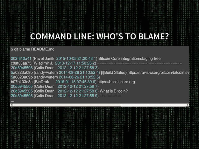 COMMAND LINE: WHO'S TO BLAME?
$ git blame README.md
202f612a41 (Pavel Janík 2015-10-05 21:20:43 1) Bitcoin Core integration/staging tree
c8af33aa75 (Wladimir J. 2013-12-17 11:50:26 2) =====================================
20d5945505 (Colin Dean 2012-12-12 21:27:58 3)
5a0823a09b (randy-waterh 2014-08-26 21:10:52 4) [![Build Status](https://travis-ci.org/bitcoin/bitcoin.svg?bra
5a0823a09b (randy-waterh 2014-08-26 21:10:52 5)
b07b103e8a (BtcDrak 2016-01-15 07:45:39 6) https://bitcoincore.org
20d5945505 (Colin Dean 2012-12-12 21:27:58 7)
20d5945505 (Colin Dean 2012-12-12 21:27:58 8) What is Bitcoin?
20d5945505 (Colin Dean 2012-12-12 21:27:58 9) ----------------
...
