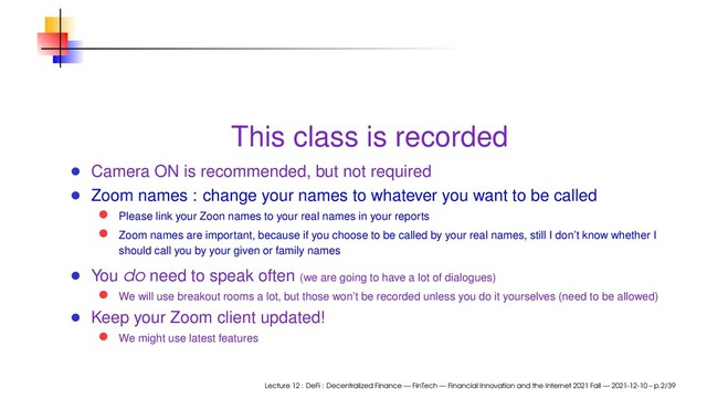 This class is recorded
Camera ON is recommended, but not required
Zoom names : change your names to whatever you want to be called
Please link your Zoon names to your real names in your reports
Zoom names are important, because if you choose to be called by your real names, still I don’t know whether I
should call you by your given or family names
You do need to speak often (we are going to have a lot of dialogues)
We will use breakout rooms a lot, but those won’t be recorded unless you do it yourselves (need to be allowed)
Keep your Zoom client updated!
We might use latest features
Lecture 12 : DeFi : Decentralized Finance — FinTech — Financial Innovation and the Internet 2021 Fall — 2021-12-10 – p.2/39
