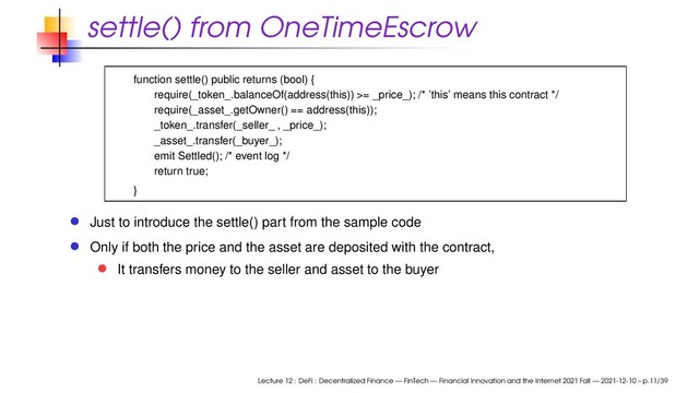 settle() from OneTimeEscrow
function settle() public returns (bool) {
require(_token_.balanceOf(address(this)) >= _price_); /* ’this’ means this contract */
require(_asset_.getOwner() == address(this));
_token_.transfer(_seller_ , _price_);
_asset_.transfer(_buyer_);
emit Settled(); /* event log */
return true;
}
Just to introduce the settle() part from the sample code
Only if both the price and the asset are deposited with the contract,
It transfers money to the seller and asset to the buyer
Lecture 12 : DeFi : Decentralized Finance — FinTech — Financial Innovation and the Internet 2021 Fall — 2021-12-10 – p.11/39
