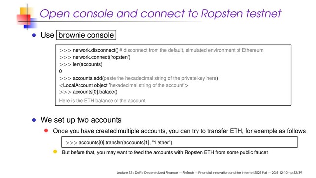 Open console and connect to Ropsten testnet
Use brownie console
>>> network.disconnect() # disconnect from the default, simulated environment of Ethereum
>>> network.connect(’ropsten’)
>>> len(accounts)
0
>>> accounts.add(paste the hexadecimal string of the private key here)

>>> accounts[0].balace()
Here is the ETH balance of the account
We set up two accounts
Once you have created multiple accounts, you can try to transfer ETH, for example as follows
>>> accounts[0].transfer(accounts[1], "1 ether")
But before that, you may want to feed the accounts with Ropsten ETH from some public faucet
Lecture 12 : DeFi : Decentralized Finance — FinTech — Financial Innovation and the Internet 2021 Fall — 2021-12-10 – p.12/39
