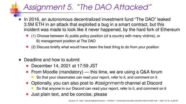 Assignment 5. “The DAO Attacked”
In 2016, an autonomous decentralized investment fund “The DAO” leaked
3.5M ETH in an attack that exploited a bug in a smart contract, but this
incident was made to look like it never happened, by the hard fork of Ethereum
(1) Choose between A) public policy position (of a country with many victims), or
B) management position at The DAO
(2) Discuss brieﬂy what would have been the best thing to do from your position
Deadline and how to submit
December 14, 2021 at 17:59 JST
From Moodle (mandatory) — this time, we are using a Q&A forum
So that your classmates can read your report, refer to it, and comment on it
Optionally, you can also post to #assignments channel at Discord
So that anyone in our Discord can read your report, refer to it, and comment on it
Just plain text, and be concise, please
Lecture 12 : DeFi : Decentralized Finance — FinTech — Financial Innovation and the Internet 2021 Fall — 2021-12-10 – p.20/39

