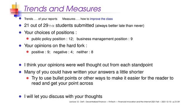 Trends and Measures
Trends . . . of your reports Measures . . . how to improve the class
21 out of 29+α students submitted (always better late than never)
Your choices of positions :
public policy position : 12; business management position : 9
Your opinions on the hard fork :
positive : 9; negative : 4; neither : 8
I think your opinions were well thought out from each standpoint
Many of you could have written your answers a little shorter
Try to use bullet points or other ways to make it easier for the reader to
read and get your point across
I will let you discuss with your thoughts
Lecture 12 : DeFi : Decentralized Finance — FinTech — Financial Innovation and the Internet 2021 Fall — 2021-12-10 – p.21/39
