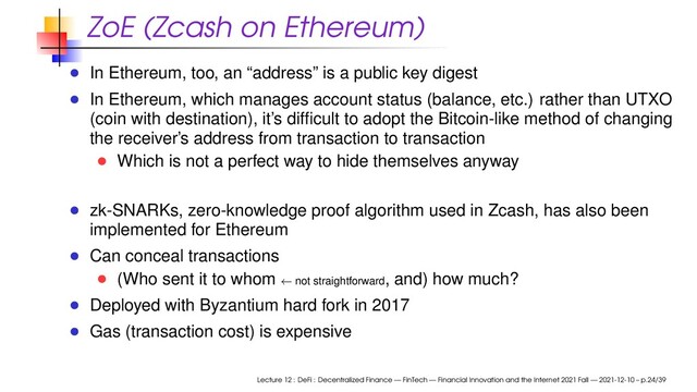 ZoE (Zcash on Ethereum)
In Ethereum, too, an “address” is a public key digest
In Ethereum, which manages account status (balance, etc.) rather than UTXO
(coin with destination), it’s difﬁcult to adopt the Bitcoin-like method of changing
the receiver’s address from transaction to transaction
Which is not a perfect way to hide themselves anyway
zk-SNARKs, zero-knowledge proof algorithm used in Zcash, has also been
implemented for Ethereum
Can conceal transactions
(Who sent it to whom ← not straightforward, and) how much?
Deployed with Byzantium hard fork in 2017
Gas (transaction cost) is expensive
Lecture 12 : DeFi : Decentralized Finance — FinTech — Financial Innovation and the Internet 2021 Fall — 2021-12-10 – p.24/39
