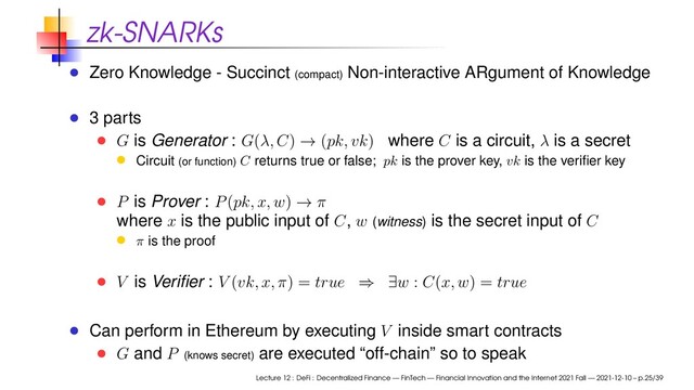 zk-SNARKs
Zero Knowledge - Succinct (compact) Non-interactive ARgument of Knowledge
3 parts
G is Generator : G(λ, C) → (pk, vk) where C is a circuit, λ is a secret
Circuit (or function) C returns true or false; pk is the prover key, vk is the veriﬁer key
P is Prover : P(pk, x, w) → π
where x is the public input of C, w (witness) is the secret input of C
π is the proof
V is Veriﬁer : V (vk, x, π) = true ⇒ ∃w : C(x, w) = true
Can perform in Ethereum by executing V inside smart contracts
G and P (knows secret) are executed “off-chain” so to speak
Lecture 12 : DeFi : Decentralized Finance — FinTech — Financial Innovation and the Internet 2021 Fall — 2021-12-10 – p.25/39
