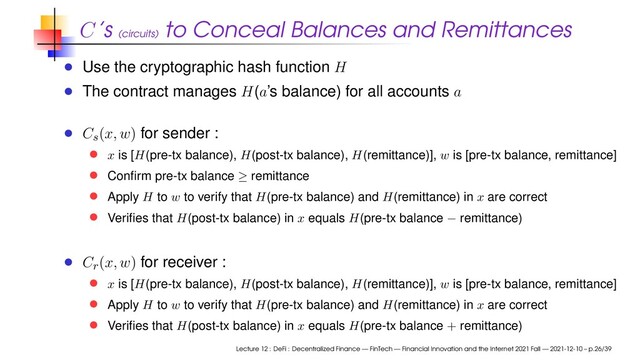 C’s (circuits)
to Conceal Balances and Remittances
Use the cryptographic hash function H
The contract manages H(a’s balance) for all accounts a
C
s
(x, w) for sender :
x is [H(pre-tx balance), H(post-tx balance), H(remittance)], w is [pre-tx balance, remittance]
Conﬁrm pre-tx balance ≥ remittance
Apply H to w to verify that H(pre-tx balance) and H(remittance) in x are correct
Veriﬁes that H(post-tx balance) in x equals H(pre-tx balance − remittance)
C
r
(x, w) for receiver :
x is [H(pre-tx balance), H(post-tx balance), H(remittance)], w is [pre-tx balance, remittance]
Apply H to w to verify that H(pre-tx balance) and H(remittance) in x are correct
Veriﬁes that H(post-tx balance) in x equals H(pre-tx balance + remittance)
Lecture 12 : DeFi : Decentralized Finance — FinTech — Financial Innovation and the Internet 2021 Fall — 2021-12-10 – p.26/39
