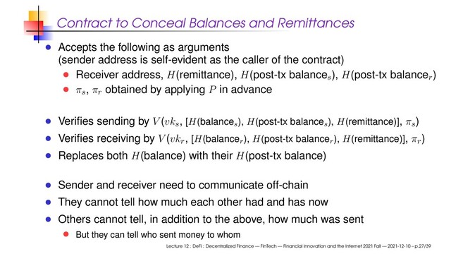 Contract to Conceal Balances and Remittances
Accepts the following as arguments
(sender address is self-evident as the caller of the contract)
Receiver address, H(remittance), H(post-tx balance
s
), H(post-tx balance
r
)
π
s
, π
r
obtained by applying P in advance
Veriﬁes sending by V (vk
s
, [H(balances
), H(post-tx balances
), H(remittance)], π
s
)
Veriﬁes receiving by V (vk
r
, [H(balancer
), H(post-tx balancer
), H(remittance)], π
r
)
Replaces both H(balance) with their H(post-tx balance)
Sender and receiver need to communicate off-chain
They cannot tell how much each other had and has now
Others cannot tell, in addition to the above, how much was sent
But they can tell who sent money to whom
Lecture 12 : DeFi : Decentralized Finance — FinTech — Financial Innovation and the Internet 2021 Fall — 2021-12-10 – p.27/39
