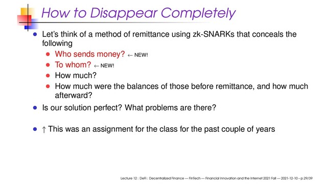 How to Disappear Completely
Let’s think of a method of remittance using zk-SNARKs that conceals the
following
Who sends money? ← NEW!
To whom? ← NEW!
How much?
How much were the balances of those before remittance, and how much
afterward?
Is our solution perfect? What problems are there?
↑ This was an assignment for the class for the past couple of years
Lecture 12 : DeFi : Decentralized Finance — FinTech — Financial Innovation and the Internet 2021 Fall — 2021-12-10 – p.29/39
