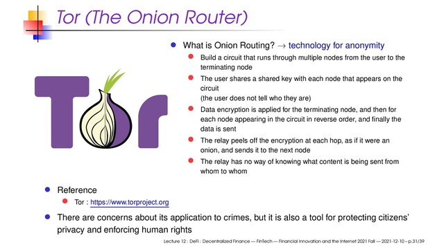 Tor (The Onion Router)
What is Onion Routing? → technology for anonymity
Build a circuit that runs through multiple nodes from the user to the
terminating node
The user shares a shared key with each node that appears on the
circuit
(the user does not tell who they are)
Data encryption is applied for the terminating node, and then for
each node appearing in the circuit in reverse order, and ﬁnally the
data is sent
The relay peels off the encryption at each hop, as if it were an
onion, and sends it to the next node
The relay has no way of knowing what content is being sent from
whom to whom
Reference
Tor : https://www.torproject.org
There are concerns about its application to crimes, but it is also a tool for protecting citizens’
privacy and enforcing human rights
Lecture 12 : DeFi : Decentralized Finance — FinTech — Financial Innovation and the Internet 2021 Fall — 2021-12-10 – p.31/39
