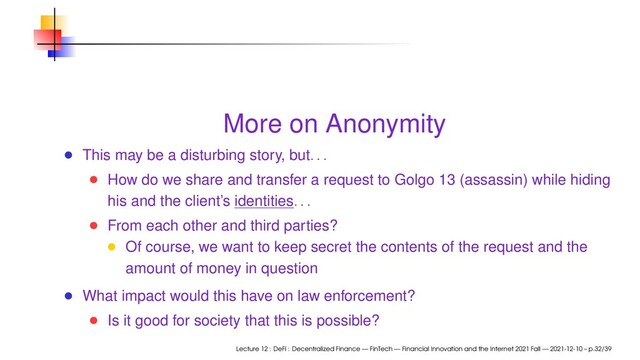 More on Anonymity
This may be a disturbing story, but. . .
How do we share and transfer a request to Golgo 13 (assassin) while hiding
his and the client’s identities. . .
From each other and third parties?
Of course, we want to keep secret the contents of the request and the
amount of money in question
What impact would this have on law enforcement?
Is it good for society that this is possible?
Lecture 12 : DeFi : Decentralized Finance — FinTech — Financial Innovation and the Internet 2021 Fall — 2021-12-10 – p.32/39
