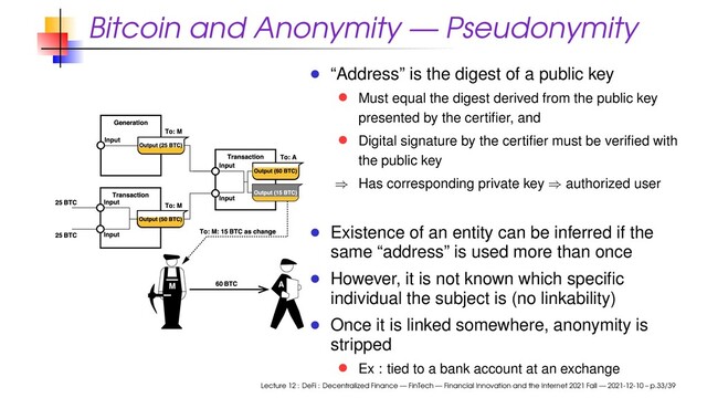 Bitcoin and Anonymity — Pseudonymity
“Address” is the digest of a public key
Must equal the digest derived from the public key
presented by the certiﬁer, and
Digital signature by the certiﬁer must be veriﬁed with
the public key
⇒ Has corresponding private key ⇒ authorized user
Existence of an entity can be inferred if the
same “address” is used more than once
However, it is not known which speciﬁc
individual the subject is (no linkability)
Once it is linked somewhere, anonymity is
stripped
Ex : tied to a bank account at an exchange
Lecture 12 : DeFi : Decentralized Finance — FinTech — Financial Innovation and the Internet 2021 Fall — 2021-12-10 – p.33/39
