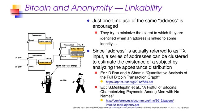 Bitcoin and Anonymity — Linkability
Just one-time use of the same “address” is
encouraged
They try to minimize the extent to which they are
identiﬁed when an address is linked to some
identity. . .
Since “address” is actually referred to as TX
input, a series of addresses can be clustered
to estimate the existence of a subject by
analyzing the appearance distribution
Ex : D.Ron and A.Shamir, “Quantitative Analysis of
the Full Bitcoin Transaction Graph”
https://eprint.iacr.org/2012/584.pdf
Ex : S.Meiklejohn et al., “A Fistful of Bitcoins:
Characterizing Payments Among Men with No
Names”
http://conferences.sigcomm.org/imc/2013/papers/
imc182-meiklejohnA.pdf
Lecture 12 : DeFi : Decentralized Finance — FinTech — Financial Innovation and the Internet 2021 Fall — 2021-12-10 – p.34/39

